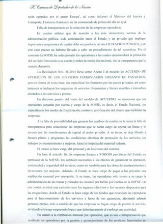 serán operadas por el grupo Emepa", tal como informó el Ministro del Interior y
Transporte, Florencio Randazzo en un comunicado de prensa del día de ayer.
Falta de transparencia en la selección de las empresas operadoras.
Es preciso señalar que de acuerdo a las más elementales normas de la
administración pública, toda contratación entre el Estado y un privado que implique
importantes erogaciones de capital debe ser producto de una LICITACIÓN PÚBLICA, Yen
este caso parece no haberse llevado a cabo un procedimiento de tal naturaleza. Por el
contrario la SOFSE ha seleccionado los operadores a las cuales encomendará la prestación
del servicio ferroviario a su cuenta y orden de modo discrecional, sin la transparencia que la
materia demanda.
La Resolución Nro. 41/2014 lleva como Anexo I el modelo de ACUERDO DE
OPERACIÓN DE LOS SERVICIOS FERROVIARIOS URBANOS DE PASAJEROS,
pero en forma de texto base, sin especificar los firmantes por las partes privadas, así como
tampoco se incluyen los esquemas de servicios, frecuencias y bienes muebles e inmuebles
afectados a los servicios a prestar.
En diversos puntos del texto del modelo de ACUERDO, se menciona que los
operadores actuarán por cuenta y cargo de la SOFSE, es decir, el Estado Nacional, sin
especificarse los modos de fiscalización, control y certificación del dinero que recibirán las
empresas.
A la falta de previsibilidad que generan los cambios de rumbo, se le suma la falta de
transparencia para seleccionar las empresas que se harán cargo de operar las líneas y lo
mismo con las transferencias de capital al sector privado. A su turno, se deja librado a
futuros planes y programas las condiciones efectivas de prestación de los servicios, los
trabajos de mantenimiento y mejoras hasta la limpieza del material rodante.
El estado se hace cargo del personal y de los costos del sistema.
En base al artículo 16, las empresas Emepa y ROGGIO percibirán del Estado, en
particular de la SOFSE, los capitales necesarios a los efectos de garantizar la operación,
continuidad y seguridad del servicio, como así también para las obras de mantenimientos e
inversiones por mejoras. Además, el Estado se hace cargo de pagar a los privados una
retribución mensual por operación. A su turno, las operadoras sólo tienen a su cargo la
administración de las líneas y recaudar los montos por tarifas por cuenta de la SOFSE. De
este modo, existirá una escisión entre los ingresos efectivos y los recursos dispuestos para
las erogaciones, donde el Estado se hace cargo de los fondos que necesitan las operadoras
para el funcionamiento de los servicios y hasta de sus ganancias, afectando además
personal propio, sólo a cambio de que las empresas se hagan cargo de prestar el servicio,
olvidando el riesgo empresario lógico que deberían asumir al explotar una actividad.
En cuanto a la retribución mensual por operación, que es una contraprestación que
recibirán los operadores por la gestión y gerenciamiento de los servicios ferroviarios de
 