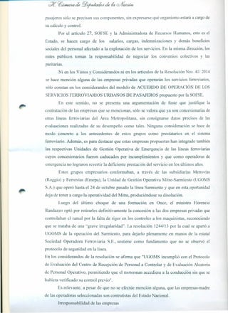 pasajeros sólo se precisan sus componentes, sin expresarse qué organismo estará a cargo de
su cálculo y control.
Por el artículo 27, SOFSE y la Administradora de Recursos Humanos, esto es el
Estado, se hacen cargo de los salarios, cargas, indemnizaciones y demás beneficios
sociales del personal afectado a la explotación de los servicios. En la misma dirección, los
entes públicos toman la responsabilidad de negociar los convenios colectivos y las
paritarias.
Ni en los Vistos y Considerandos ni en los artículos de la Resolución Nro. 41/2014
se hace mención alguna de las empresas privadas que operarán los servicios ferroviarios,
sólo constan en los considerandos del modelo de ACUERDO DE OPERACIÓN DE LOS
SERVICIOS FERROVIARIOS URBANOS DE PASAJEROS propuesto por la SOFSE.
En este sentido, no se presenta una argumentación de fuste que justifique la
contratación de las empresas que se mencionan, sólo se valora que ya son concesionarias de
otras líneas ferroviarias del Área Metropolitana, sin consignarse datos precisos de las
evaluaciones realizadas de su desempeño como tales. Ninguna consideración se hace de
modo concreto a los antecedentes de estos grupos como prestatarios en el sistema
ferroviario. Además, es para destacar que estas empresas propuestas han integrado también
las respectivas Unidades de Gestión Operativa de Emergencia de las líneas ferroviarias
cuyos concesionarios fueron caducados por incumplimientos y que como operadoras de
emergencia no lograron revertir la deficiente prestación del servicio en los últimos años.
Estos grupos empresarios conformaban, a través de las subsidiarias Metrovías
(Roggio) y Ferrovías (Emepa), la Unidad de Gestión Operativa Mitre-Sarmiento (UGOMS
S.A.) que operó hasta el 24 de octubre pasado la línea Sarmiento y que en esta oportunidad
deja de tener a cargo la operatividad del Mitre, produciéndose su disolución.
Luego del último choque de una formación en Once, el ministro Florencio
Randazzo optó por retirarles definitivamente la concesión a las dos empresas privadas que
controlaban el ramal por la falta de rigor en los controles a los maquinistas, reconociendo
que se trataba de una ' grave irregularidad". La resolución 1244/13 por la cual se apartó a
UGOMS de la operación del Sarmiento, para dejarlo plenamente en manos de la estatal
Sociedad Operadora Ferroviaria S.E., sostiene como fundamento que no se observó el
protocolo de seguridad en la línea.
En los considerando s de la resolución se afirma que "UGOMS incumplió con el Protocolo
de Evaluación del Centro de Recepción de Personal a Controlar y de Evaluación Aleatoria
de Personal Operativo, permitiendo que el motorman accediera a la conducción sin que se
hubiera verificado su control previo".
Es relevante, a pesar de que no se efectúe mención alguna, que las empresas-madre
de las operadoras seleccionadas son contratistas del Estado Nacional.
Irresponsabilidad de las empresas
 