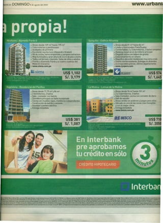 ERCIO DOMING08deagostode1201O                                                                                                                                                                                                            www.ur




                                                  •   Áreas desde 129 m2 hasta 195 m2                                                                                                                      ) Áreas desde 81 m2 hasta 86 m2
                                                  •   3 dormitorios y penthouses                                                                                                                           ) Lindos y funcionales Flats/Duplex
                                                  •   Acabados de primera                                                                                                                                  ) Comfortables 2 y 3 dormitorios, 2 baños completos
                                                  •   Excelente aquitectura (Alejandro Krateill                                                                                                            ) Walking closet en el dormitorio principal
                                                  •   Kit de cocina, horno empotrado y campana extractora                                                                                                  J Elegante cocina con tablero de granito
                                                  >   Muy ituminados y gran altura de 2.6 m de piso a techo                                                                                                ) Estacionamiento en sótano
                                                  •   Todos con terraza y depósito. Salas de niños y adultos                                                                                               ) Magnífica ubicación residencial, muy cerca a todo
                                                  )   Frente a Alameda Pardo y a cuatro cuadras del                                                                                                        ) Diseño sismorresistente. Entregas en diciembre
                                                      Malecón Cisneros                                                                                                                                     ) A inmejorables precios, últimos departamentos
                                                  ) www.siena.com.pe                                                                                                                                       ) www.cyvperu.com

                                                                                      .,
                                                                                                              US$1,102
                                                                                                               5/.3,179


                                                  •   Áreas desde 71.75 m2 y 86 m2                                                                                                                         ) Áreas desde 96 m2 hasta 101 m2
                                                  •   3 dormitorios, 2 baños                                                                                                                               ) 2 Y 3 dormitorios, 3 baños
                                                  •   Sala - comedor con balcón                                                                                                                            • Sala-Comedor, cocina con comedor de diario
                                                  •   Dormitorio principal con baño incorporado                                                                                                            ) Hall de estudio
                                                  )   Cocina con muebles bajos, medidores independientes                                                                                                   ) Áreas verdes en andenes y juegos para niños
                                                  )   Construcción de ladrillo y cemento                                                                                                                   ) Ubicado en una de las zonas mas tranquilas
                                                  •   Ascensor y portero eléctrico                                                                                                                           y con el mejor clima
                                                  •   Entrega inmediata                                                                                                                                    ) Entrega inmediata
                                                                                                                                                                                                           ) www.besco.com.pe




 .78.9451.TEAen US$de 9.8%0 en SI. de lO%, pIam 20 años. monto total de iIltereses US$l36.783Ó SI 398.966.l.os TaiIanes; a precio de US$ 7'1,4006 SI. 226.290 Iinc lG.Vl.C<da inicial; 2O%(US$ 15,8S0ó SI. 45.2581.TEAeo US$de 10.4%oeoSl de 10;l%, pIam 2Oaños. rnonIDtdalde
  lile 1G.V.L CUota_       20% (US$ 2O.~ ÓSI. 57.1601.TEAen US$ de 10.3% o en SI de 10.S%, pIam 20 años. monto total de •••••••••• US$ 10&.8546SI. :u;.506. ~del           Norteo Cré<iIDNuew lofiIIMenda. aJOIas _                COflbem 01buen pagador, en base a prociode SI. 126,1Dlk
     tlJM MiVMenda. uotas _con
                        c                  bemol buen pagador, en base. precio de SI. 99.000 Iinc tG.v.1.C<da lnÍClal:20% 6 SI. 19.tm. TEAen SI. de 10.1%, pIam 20 años. monto total de •••••••••• SI. 84.943. EdiIicioAlla v.sta: en base. precio de US$ 69.122 Ó SI. 191.ooo1inclGlll CIIlII
     kItalde intefeses SI. 131.864.Lomas la MoIina, a precio de US$ 86.175 óSl. 245.600(inc I.O.v.!. CuoIa iniéial; 20% (US$17.235 óSl. 49.1201.TEAen US$de 10.4%oenSl.de 10.6%. pIam 20 años. montototalde ••••••• US$ 91.110 6 SI. 265,407. 5egurodesgr.Mlmen.-aPn
                                        de
1ÍenIas1ntert>aokoen __                     . Esta infa'ma:;i6nse propon:ionacon af11!9Io L.eyN°28587y al Reglamento de trans¡>an!fKia y disposiciones apIjcat¡4esala contraIacíón con usuatiosdelsistema Iinancien>. apRlbado rnedianút ResoIIJainsas N" 176S-:iOOiysus
                                                                                         ala
 