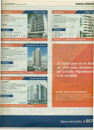 RCIO   DOM' NGO                8 de agosto del201Ó




 características                                           Características
 ~ Desde 164m2 hasta 170m2                                 ~ Desde 118m2 hasta 154m2
 ~ 3 dormrtonos,2'/2 baños, cuarto y baño de servicio      ~ 2 Y 3 dormitorios, 3 baños, cuarto y baño de servicio
 ~ Cercadel Malecón de Miraflores                          ~ Muebles de cocina altos y bajos con tablero de granito
 ~ 2 estacionamientos induidos                             ~ Pisos de parquet, porcelanato en cocina y baños
                                                           ~ Estacionamiento incluido
 Ubicación
 CalleSanIgnaao de Loyola N° 160 - Miraflores.             Ubicación
                                                           Av. Guardia Civil N" 1024, Córpac - San Isidro.

 Informes                                                  Informes
 ContactosInmobiliarios / Corretajes Pelusa .              Amelia Gálvez
 272-2404 / 372-6692                                       226-4614/(99)    831*2625
 contactos@contactosinmobiliarios.pe                       informes@cysa.info
 corretajepelusa@yahoo.com.pe                              www.cysa.info




características
~ 10departamentos de 105. 12m2
~ 3 dormrtonos y 3 bañas, cuarto y baño de servido
~ PIsosde porcelanato, dosets en dormitorios
~ Muebles altos y bajos con tablero de granito en cocina
~ Estacionamiento incluido
Ubicación
Av.Paseode la República N° 6298,
Urb. San Antonio - Miraflores.

Informes
 Ing.Pamela Gálvez
 446-6237/(98)    108*9150
Informes@adgavi.net
l'MW.adgavl.net




características
~ Desde 88.92m2 hasta 193.56m2
~ 3 dormitorios, 3 y 4 baños, cuarto y baño de sevicio
~ Pisoslaminados, muebles de melamine altos y bajos
~ hea común bien distribuida
~ 1 ó 2 estacionamientos induidos
Ubicación
CruceEnrique Palacios con Atahualpa (alt cdra. 51 de
Av.AreqUlpa) - Miraflores.

Informes
YesikaGonzales
717-2288/ RPC 98929-7125
Ygonzales@altozanodyc.com
www.a~ozanodyc.com
 