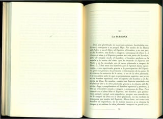 11
LA PERSONA
Dios será glorificado en su propia criatura, haciéndo1a con-
forme y semejante a su propio Hijo. Por medio de las Manos
del Padre, o sea el Hijo y el Espíritu, el hombre, y no una par-
te del hombre, está hecho a imagen y semejanza de Dios. [' ..J
Ahora el alma y el Espíritu pueden ser una parte del hombre,
pero de ningún modo el hombre: el hombre perfecto es la
mezcla y la unión del alma, que ha recibido el Espíritu del
Padre y se ha mezclado con la carne plasmada a imagen de
Dios. L.] Son estos los hombres que el Apóstol llama espiri-
tuales, y son espirituales gracias a la participación del Espíri-
tu, pero no gracias a la privación y eliminación de la carne. Si
se elimina la sustancia de la carne, o sea de la obra plasmada,
y se considera sólo 10 que es propiamente espíritu, eso ya no
es un hombre espiritual, sino el espíritu del hombre o el Es-
píritu de Dios. En cambio, cuando ese Espíritu mezclado con
el alma se une a la obra plasmada, gracias a la efusión del Es-
píritu, llega a cumplimiento el hombre espiritual y perfecto, y
esto es el hombre creado a imagen y semejanza de Dios. Pero
cuando en el alma falta el Espíritu, ese hombre, que perma-
nece animal y carnal, será imperfecto, porque, aun cuandotie-
ne la imagen de Dios en la obra plasmada, no ha recibido la
semejanza por medio del Espíritu. Ahora bien, así como este
hombre es imperfecto, de la misma manera si se elimina la
imagen y se rechaza la obra plasmada, tampoco se puede con-
75
 