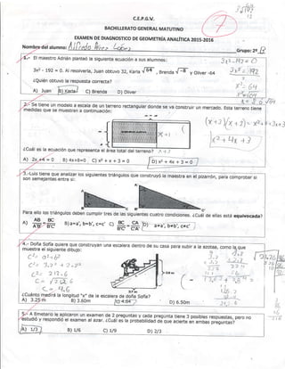 c.E.P,G.V.
BACHILLERATO GENERAT MATUTINO
, -fit.t-r Á tq¿
_,.. !7
EXAMEN DE DIAGNOSTICO DE GEOMETRíA AN,ALíTICA 2O1S.2Oi5
alumno:
.- El maestro Adrián planteó la s¡guiente ecuación a sus alumnos:
3x2 - 192 = 0. At resolverta, Juan obtuvo 32, rarla lF , eren¿a {ry y Ol¡ver _64
¿Qu¡én obtuvo la respuestn correcta?
*--'l:'. lq? ' O
3xj: )Q>*:. l_1.':]
3
X'.'(,tl
¿Cuá|eslaecUaciónouu,"o.","n.u*.f-ffiul':,:;;],"-
2l se t¡ene un modelo a escala de un terreno rectangu{ar donde se va constru¡r un mercado.
"*Gffiñ;med¡das que se muestran a sont¡nuación:
N Z>X{= 0 B) 4x+8=0 C)x2+x+3=0
i:
D)x2+4x+3=0 j
3.-Lu¡s t¡ene que anar¡zar ros sígu¡entes triánguros qu" aon.t.ryó t" *uurtra *
"t
pirarrórr p"ra .o",prooa,- a¡son semeJa ntes .entre sí:
c B'-
4.- Doña Sofía quiere que construyan
muestra el sigu¡ente d¡bujo:
r2- ^t tz
'-
- Lr--f ü-
Cr. 3.7 '' + 2 "p.
¿2-' 2t7^6
/' L-,^ /'
u.+ v (t.4)
C1 ¿1.6
¿Cuánto la long¡tud "x" de la escatera de doña Sofía?
A) 3. B) 3.60m
una escatera dentro de su casa para sub¡r a la
D) 6,s0m
n jx +.i
(-
y- A Emeteria re apr¡caron un examen de z.preguntas y caoa pregunta tiene s posinte-Ásp*rt-as, pero noestudió y respondió er examen ar azar. ZCuái es-la prooanitiááá oe que aclerte en ambas preguntas?
c) L/9 D) 2/3
 