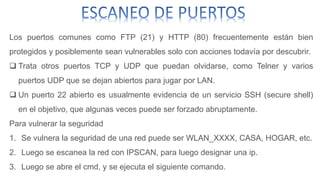 Los puertos comunes como FTP (21) y HTTP (80) frecuentemente están bien 
protegidos y posiblemente sean vulnerables solo con acciones todavía por descubrir. 
 Trata otros puertos TCP y UDP que puedan olvidarse, como Telner y varios 
puertos UDP que se dejan abiertos para jugar por LAN. 
 Un puerto 22 abierto es usualmente evidencia de un servicio SSH (secure shell) 
en el objetivo, que algunas veces puede ser forzado abruptamente. 
Para vulnerar la seguridad 
1. Se vulnera la seguridad de una red puede ser WLAN_XXXX, CASA, HOGAR, etc. 
2. Luego se escanea la red con IPSCAN, para luego designar una ip. 
3. Luego se abre el cmd, y se ejecuta el siguiente comando. 
 