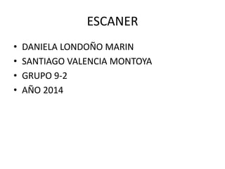 ESCANER 
• DANIELA LONDOÑO MARIN 
• SANTIAGO VALENCIA MONTOYA 
• GRUPO 9-2 
• AÑO 2014 
 