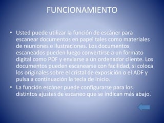 FUNCIONAMIENTO 
• Usted puede utilizar la función de escáner para 
escanear documentos en papel tales como materiales 
de reuniones e ilustraciones. Los documentos 
escaneados pueden luego convertirse a un formato 
digital como PDF y enviarse a un ordenador cliente. Los 
documentos pueden escanearse con facilidad, si coloca 
los originales sobre el cristal de exposición o el ADF y 
pulsa a continuación la tecla de inicio. 
• La función escáner puede configurarse para los 
distintos ajustes de escaneo que se indican más abajo. 
 