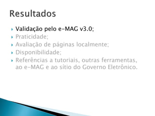  Validação pelo e-MAG v3.0;
 Praticidade;
 Avaliação de páginas localmente;
 Disponibilidade;
 Referências a tutoriais, outras ferramentas,
ao e-MAG e ao sítio do Governo Eletrônico.
 