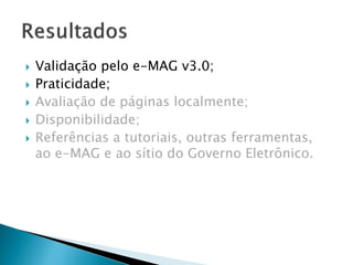  Validação pelo e-MAG v3.0;
 Praticidade;
 Avaliação de páginas localmente;
 Disponibilidade;
 Referências a tutoriais, outras ferramentas,
ao e-MAG e ao sítio do Governo Eletrônico.
 