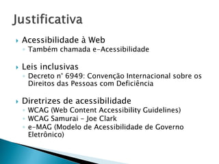  Acessibilidade à Web
◦ Também chamada e-Acessibilidade
 Leis inclusivas
◦ Decreto n° 6949: Convenção Internacional sobre os
Direitos das Pessoas com Deficiência
 Diretrizes de acessibilidade
◦ WCAG (Web Content Accessibility Guidelines)
◦ WCAG Samurai - Joe Clark
◦ e-MAG (Modelo de Acessibilidade de Governo
Eletrônico)
 