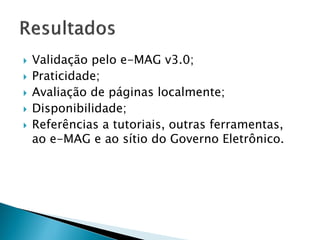  Validação pelo e-MAG v3.0;
 Praticidade;
 Avaliação de páginas localmente;
 Disponibilidade;
 Referências a tutoriais, outras ferramentas,
ao e-MAG e ao sítio do Governo Eletrônico.
 