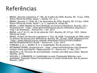  BRASIL. Decreto Legislativo nº 186, de 9 julho de 2008. Brasília, DF, 10 jul. 2008.
Diário Oficial da União, Seção 1, Edição 131, p. 1.
 BRASIL. Decreto nº 5296, de 2 de dezembro de 2004. Brasília, DF, 03 dez. 2004.
Diário Oficial da União, Seção 1, p. 5, capítulo III, artigo 80.
 BRASIL. e-MAG Modelo de Acessibilidade em Governo Eletrônico. Brasília, 2011.
Disponível em: <http://www.governoeletronico.gov.br/biblioteca/arquivos/e-
mag-3.0/download>. Acesso em: 1 jan. 2012
 BRASIL. Lei nº 8.213, de 24 de Julho de 1991. Brasília, DF, 07 jul. 1991. Diário
Oficial da União.
 BRASIL. Projeto de Decreto Legislativo n° 563, de 2008: Convenção da ONU sobre
os direitos da pessoa com deficiência. Brasília, DF, 28 mai. 2008. Disponível em:
<http://www.swbrasil.org.br/uploads/download/f2433247cb5c50d8a43
8bf59c783db9a582f3518.pdf>. Acesso em: 2 jan. 2012.
 FERREIRA, S. B. L.; NUNES, R. R. e-Usabilidade. Rio de Janeiro: LTC, 2008.
 NETMARKETSHARE. Disponível em: <http://www.netmarketshare.com/browser-
market-share.aspx?qprid=1&qpcustomb=0>. Acesso em: 31 dez. 2011.
 NICÁCIO, J. M. Técnicas de acessibilidade: criando uma Web para todos. Maceió:
EDUFAL, 2010.
 NIELSEN, J.; LORANGER, H. Usabilidade na web: Projetando Websites com
qualidade. Tradução: Edson Furmankiewicz e Carlos Schafranski. Rio de Janeiro:
Elsevier, 2007.
 