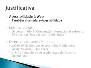  Acessibilidade à Web
◦ Também chamada e-Acessibilidade
 Leis inclusivas
◦ Decreto n° 6949: Convenção Internacional sobre os
Direitos das Pessoas com Deficiência
 Diretrizes de acessibilidade
◦ WCAG (Web Content Accessibility Guidelines)
◦ WCAG Samurai - Joe Clark
◦ e-MAG (Modelo de Acessibilidade de Governo
Eletrônico)
 