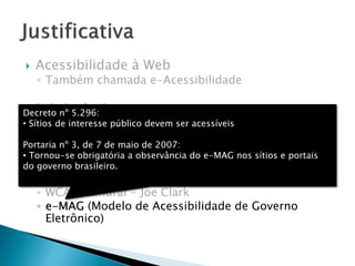  Acessibilidade à Web
◦ Também chamada e-Acessibilidade
 Leis inclusivas
◦ Decreto n° 6949: Convenção Internacional sobre os
Direitos das Pessoas com Deficiência
 Diretrizes de acessibilidade
◦ WCAG (Web Content Accessibility Guidelines)
◦ WCAG Samurai - Joe Clark
◦ e-MAG (Modelo de Acessibilidade de Governo
Eletrônico)
Decreto nº 5.296:
• Sítios de interesse público devem ser acessíveis
Portaria nº 3, de 7 de maio de 2007:
• Tornou-se obrigatória a observância do e-MAG nos sítios e portais
do governo brasileiro.
 