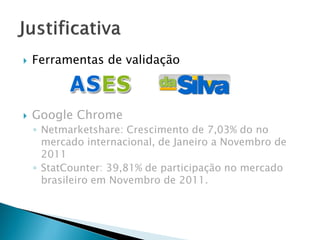  Ferramentas de validação
 Google Chrome
◦ Netmarketshare: Crescimento de 7,03% do no
mercado internacional, de Janeiro a Novembro de
2011
◦ StatCounter: 39,81% de participação no mercado
brasileiro em Novembro de 2011.
 