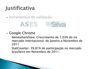  Ferramentas de validação
 Google Chrome
◦ Netmarketshare: Crescimento de 7,03% do no
mercado internacional, de Janeiro a Novembro de
2011
◦ StatCounter: 39,81% de participação no mercado
brasileiro em Novembro de 2011.
 