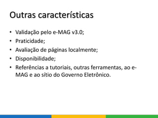 Outras características
• Validação pelo e-MAG v3.0;
• Praticidade;
• Avaliação de páginas localmente;
• Disponibilidade;
• Referências a tutoriais, outras ferramentas, ao e-
MAG e ao sítio do Governo Eletrônico.
 