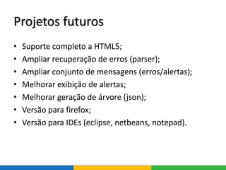 Projetos futuros
• Suporte completo a HTML5;
• Ampliar recuperação de erros (parser);
• Ampliar conjunto de mensagens (erros/alertas);
• Melhorar exibição de alertas;
• Melhorar geração de árvore (json);
• Versão para firefox;
• Versão para IDEs (eclipse, netbeans, notepad).
 