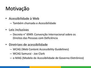 Motivação
• Acessibilidade à Web
– Também chamada e-Acessibilidade
• Leis inclusivas
– Decreto n° 6949: Convenção Internacional sobre os
Direitos das Pessoas com Deficiência
• Diretrizes de acessibilidade
– WCAG (Web Content Accessibility Guidelines)
– WCAG Samurai - Joe Clark
– e-MAG (Modelo de Acessibilidade de Governo Eletrônico)
 