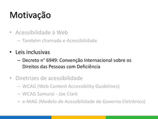Motivação
• Acessibilidade à Web
– Também chamada e-Acessibilidade
• Leis inclusivas
– Decreto n° 6949: Convenção Internacional sobre os
Direitos das Pessoas com Deficiência
• Diretrizes de acessibilidade
– WCAG (Web Content Accessibility Guidelines)
– WCAG Samurai - Joe Clark
– e-MAG (Modelo de Acessibilidade de Governo Eletrônico)
 