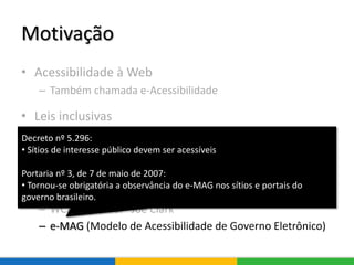 Motivação
• Acessibilidade à Web
– Também chamada e-Acessibilidade
• Leis inclusivas
– Decreto n° 6949: Convenção Internacional sobre os
Direitos das Pessoas com Deficiência
• Diretrizes de acessibilidade
– WCAG (Web Content Accessibility Guidelines)
– WCAG Samurai - Joe Clark
– e-MAG (Modelo de Acessibilidade de Governo Eletrônico)
Decreto nº 5.296:
• Sítios de interesse público devem ser acessíveis
Portaria nº 3, de 7 de maio de 2007:
• Tornou-se obrigatória a observância do e-MAG nos sítios e portais do
governo brasileiro.
 