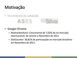Motivação
• Ferramentas de validação
• Google Chrome
– Netmarketshare: Crescimento de 7,03% do no mercado
internacional, de Janeiro a Novembro de 2011
– StatCounter: 39,81% de participação no mercado brasileiro
em Novembro de 2011.
 