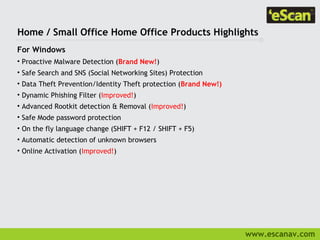 Home / Small Office Home Office Products Highlights
For Windows
• Proactive Malware Detection (Brand New!)
• Safe Search and SNS (Social Networking Sites) Protection
• Data Theft Prevention/Identity Theft protection (Brand New!)
• Dynamic Phishing Filter (Improved!)
• Advanced Rootkit detection & Removal (Improved!)
• Safe Mode password protection
• On the fly language change (SHIFT + F12 / SHIFT + F5)
• Automatic detection of unknown browsers
• Online Activation (Improved!)




                                                                 www.escanav.com
 