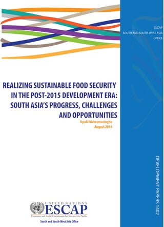 REALIZING SUSTAINABLE FOOD SECURITY 
IN THE POST-2015 DEVELOPMENT ERA: 
SOUTH ASIA’S PROGRESS, CHALLENGES 
AND OPPORTUNITIES 
Upali Wickramasinghe 
August 2014 
DEVELOPMENT PAPERS 1402 
South and South-West Asia O!ce 
ESCAP 
SOUTH AND SOUTH-WEST ASIA 
OFFICE 
 