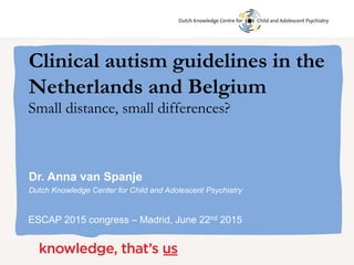 Dr. Anna van Spanje
Dutch Knowledge Center for Child and Adolescent Psychiatry
ESCAP 2015 congress – Madrid, June 22nd 2015
Clinical autism guidelines in the
Netherlands and Belgium
Small distance, small differences?
 