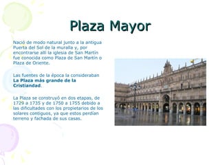 Plaza Mayor Nació de modo natural junto a la antigua Puerta del Sol de la muralla y, por encontrarse allí la iglesia de San Martín fue conocida como Plaza de San Martín o Plaza de Oriente. Las fuentes de la época la consideraban  La Plaza más grande de la Cristiandad . La Plaza se construyó en dos etapas, de 1729 a 1735 y de 1750 a 1755 debido a las dificultades con los propietarios de los solares contiguos, ya que estos perdían terreno y fachada de sus casas. 