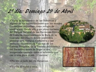 2º día: Domingo 29 de Abril
Visita al Monasterio de las Batuecas y
alguna de las construcciones que los monjes
Carmelitas utilizaban como refugio de
meditación. Desde allí, y en pleno corazón
del Parque Natural de las Batuecas-Sierra
de Francia, comenzaremos la Ruta de la
Cascada del Chorro donde podremos
admirar una Antigua Carbonera y las
pinturas rupestres (la Canchal de las
Cabras Pintadas, de la Umbría del Cristo y
del Zarzalón) antes de llegar a una
inesperada cascada entre el arbolado que
cae a una poza desde 12 metros.

Pic-nic al lado del río Batuecas.

Vuelta al Hotel y cena.
 