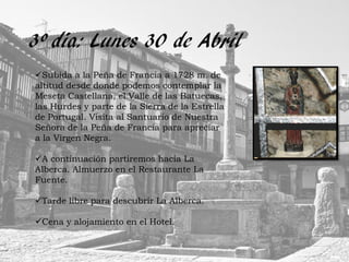 3º día: Lunes 30 de Abril
Subida a la Peña de Francia a 1728 m. de
altitud desde donde podemos contemplar la
Meseta Castellana, el Valle de las Batuecas,
las Hurdes y parte de la Sierra de la Estrella
de Portugal. Visita al Santuario de Nuestra
Señora de la Peña de Francia para apreciar
a la Virgen Negra.

A continuación partiremos hacía La
Alberca. Almuerzo en el Restaurante La
Fuente.

Tarde libre para descubrir La Alberca.

Cena y alojamiento en el Hotel.
 