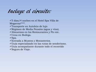 Incluye el circuito:
5 días/4 noches en el Hotel Spa Villa de
Mogarraz****.
Transporte en Autobús de lujo.
Régimen de Media Pensión (agua y vino).
Almuerzos en los Restaurantes y Pic-nic.
Cena en Bodega.
Spa.
Entrada a Museos y Monasterios.
Guía especializado en las rutas de senderismo.
Guía acompañante durante todo el recorrido
Seguro de Viaje.
 