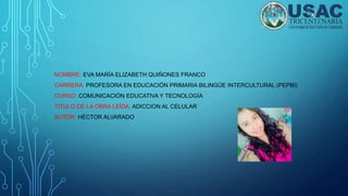 NOMBRE: EVA MARÍA ELIZABETH QUIÑONES FRANCO
CARRERA: PROFESORA EN EDUCACIÓN PRIMARIA BILINGÜE INTERCULTURAL (PEPBI)
CURSO: COMUNICACIÓN EDUCATIVA Y TECNOLOGÍA
TITULO DE LA OBRA LEÍDA: ADICCION AL CELULAR
AUTOR: HÉCTOR ALVARADO
 