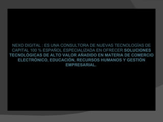 NEXO DIGITAL : ES UNA CONSULTORA DE NUEVAS TECNOLOGÍAS DE CAPITAL 100 % ESPAÑOL ESPECIALIZADA EN OFRECER  SOLUCIONES TECNOLÓGICAS DE ALTO VALOR AÑADIDO EN MATERIA DE COMERCIO ELECTRÓNICO, EDUCACIÓN, RECURSOS HUMANOS Y GESTIÓN EMPRESARIAL.   