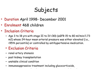 Subjects Duration  April 1998- December 2001 Enrolment  468 children Inclusion Criteria  Age 3 to 18 yrs with stage II to IV CKD (eGFR 15 to 80 ml/min/1.73 m2) whose 24-hour mean arterial pressure was either elevated (i.e., >95th percentile) or controlled by antihypertensive medication.  Exclusion Criteria renal-artery stenosis  post kidney transplantation  unstable clinical condition immunosuppressive treatment including glucocorticoids, major primary cardiac, hepatic, or gastrointestinal disorders. 
