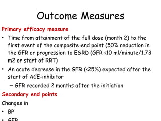 Outcome Measures Primary efficacy measure  Time from attainment of the full dose (month 2) to the first event of the composite end point (50% reduction in the GFR or progression to ESRD (GFR <10 ml/minute/1.73 m2 or start of RRT) An acute decrease in the GFR (<25%) expected after the start of ACE-inhibitor GFR recorded 2 months after the initiation Secondary end points Changes in  BP GFR Urinary protein excretion. 
