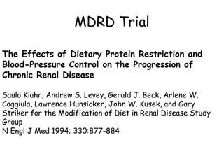 MDRD Trial The Effects of Dietary Protein Restriction and Blood-Pressure Control on the Progression of Chronic Renal Disease Saulo Klahr, Andrew S. Levey, Gerald J. Beck, Arlene W. Caggiula, Lawrence Hunsicker, John W. Kusek, and Gary Striker for the Modification of Diet in Renal Disease Study Group N Engl J Med 1994; 330:877-884 
