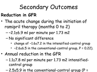 Secondary Outcomes Reduction in GFR The acute change during the initiation of ramipril therapy (months 0 to 2)  − 2.1±6.9 ml per minute per 1.73 m2 No significant difference  change of −1.6±7.2 in the intensified-control group  − 2.6±6.5 in the conventional-control group, P = 0.22).  Annual reduction in the GFR 1.1±7.8 ml per minute per 1.73 m2 intensified- control group  2.5±5.9 in the conventional-control group (P = 0.29). 