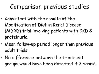 Comparison previous studies Consistent with the results of the Modification of Diet in Renal Disease (MDRD) trial involving patients with CKD & proteinuria Mean follow-up period longer than previous adult trials No difference between the treatment  groups would have been detected if 3 years! 