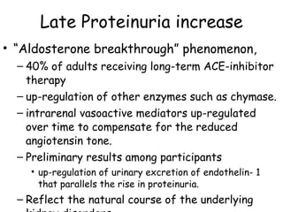 Late Proteinuria increase “ Aldosterone breakthrough” phenomenon,  40% of adults receiving long-term ACE-inhibitor therapy up-regulation of other enzymes such as chymase.  intrarenal vasoactive mediators up-regulated over time to compensate for the reduced angiotensin tone.  Preliminary results among participants  up-regulation of urinary excretion of endothelin- 1 that parallels the rise in proteinuria. Reflect the natural course of the underlying kidney disorders 