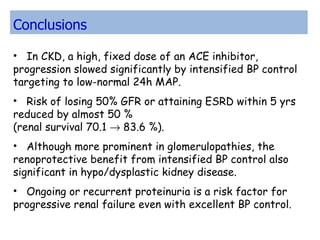 In CKD, a high, fixed dose of an ACE inhibitor,  progression slowed significantly by intensified BP control targeting to low-normal 24h MAP.  Risk of losing 50% GFR or attaining ESRD within 5 yrs reduced by almost 50 %  (renal survival 70.1    83.6 %). Although more prominent in glomerulopathies, the renoprotective benefit from intensified BP control also significant in hypo/dysplastic kidney disease.  Ongoing or recurrent proteinuria is a risk factor for progressive renal failure even with excellent BP control.  Conclusions 