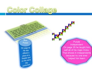 Color CollageYellowIntelligentOn page 86 he traps him self in side a jail van knowing that he would not be able to get out of it. But later when he was still inside he kissed his wife and she passed him a can opener so that he could get out..PurpleIndependentOn page 35 he taught him self all of his majic tricks. That shows in independents because no one ever helped him learnBluePoisedOn page 45 He was offered a place at a theater and on the same day performed.d