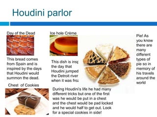 Houdini parlorDay of the Dead Bread. Ice hole Crème BruleePie! As you know there are many different types of pie so in memory of his travels around the worldThis bread comes from Spain and is inspired by the days that Houdini would summon the dead.This dish is inspired the day that Houdini jumped into the Detroit river when it was frozen.Chest  of CookiesDuring Houdini’s life he had many different tricks but one of the first was he would be put in a chest and the chest would be pad locked and he would half to get out. Look for a special cookies in side!