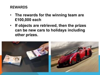 REWARDS
• The rewards for the winning team are
£100,000 each
• If objects are retrieved, then the prizes
can be new cars to holidays including
other prizes.