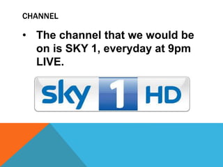 CHANNEL
• The channel that we would be
on is SKY 1, everyday at 9pm
LIVE.