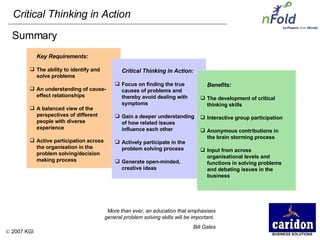 Key Requirements:  The ability to identify and solve problems An understanding of cause-effect relationships  A balanced view of the perspectives of different people with diverse experience Active participation across the organisation in the problem solving/decision making process Summary Critical Thinking in Action:  Focus on finding the true causes of problems and thereby avoid dealing with symptoms Gain a deeper understanding of how related issues influence each other Actively participate in the problem solving process Generate open-minded, creative ideas Benefits:  The development of critical thinking skills Interactive group participation  Anonymous contributions in the brain storming process Input from across organisational levels and functions in solving problems and debating issues in the business More than ever, an education that emphasises general problem solving skills will be important.  Bill Gates 