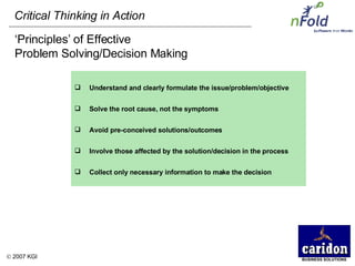‘ Principles’ of Effective Problem Solving/Decision Making Understand and clearly formulate the issue/problem/objective Solve the root cause, not the symptoms Avoid pre-conceived solutions/outcomes Involve those affected by the solution/decision in the process Collect only necessary information to make the decision 