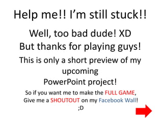Help me!! I’m still stuck!!
   Well, too bad dude! XD
 But thanks for playing guys!
 This is only a short preview of my
              upcoming
         PowerPoint project!
  So if you want me to make the FULL GAME,
  Give me a SHOUTOUT on my Facebook Wall!
                      ;D
 