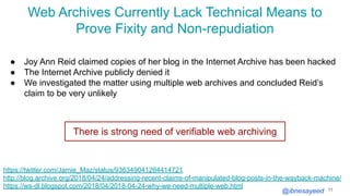 @ibnesayeed
Web Archives Currently Lack Technical Means to
Prove Fixity and Non-repudiation
11
https://twitter.com/Jamie_Maz/status/936349041264414721
http://blog.archive.org/2018/04/24/addressing-recent-claims-of-manipulated-blog-posts-in-the-wayback-machine/
https://ws-dl.blogspot.com/2018/04/2018-04-24-why-we-need-multiple-web.html
● Joy Ann Reid claimed copies of her blog in the Internet Archive has been hacked
● The Internet Archive publicly denied it
● We investigated the matter using multiple web archives and concluded Reid’s
claim to be very unlikely
There is strong need of verifiable web archiving
 