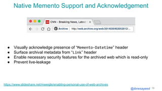 @ibnesayeed
Native Memento Support and Acknowledgement
13
https://www.slideshare.net/mweigle/enabling-personal-use-of-web-archives
● Visually acknowledge presence of “Memento-Datetime” header
● Surface archival metadata from “Link” header
● Enable necessary security features for the archived web which is read-only
● Prevent live-leakage
 