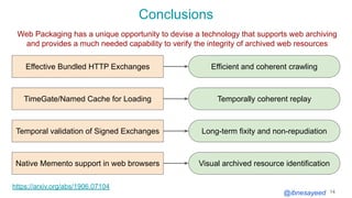 @ibnesayeed
Conclusions
14
Web Packaging has a unique opportunity to devise a technology that supports web archiving
and provides a much needed capability to verify the integrity of archived web resources
Effective Bundled HTTP Exchanges Efficient and coherent crawling
Temporally coherent replayTimeGate/Named Cache for Loading
Temporal validation of Signed Exchanges Long-term fixity and non-repudiation
https://arxiv.org/abs/1906.07104
Native Memento support in web browsers Visual archived resource identification
 
